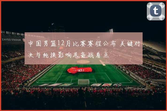 中国男篮12月比赛赛程公布 关键对决与轮换影响及备战看点