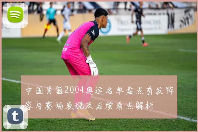 中国男篮2004奥运名单盘点首发阵容与赛场表现及后续看点解析