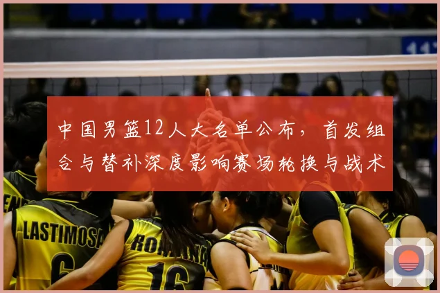 中国男篮12人大名单公布，首发组合与替补深度影响赛场轮换与战术调整