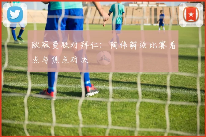 欧冠曼联对拜仁:陶伟解读比赛看点与焦点对决