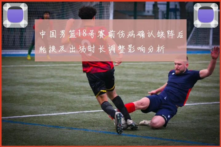 中国男篮18号赛前伤病确认缺阵后轮换及出场时长调整影响分析
